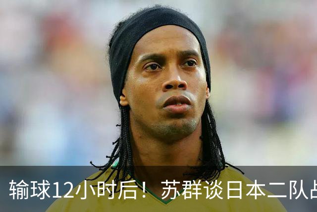 输球12小时后！苏群谈日本二队战略，中国男篮真正的差距藏不住了